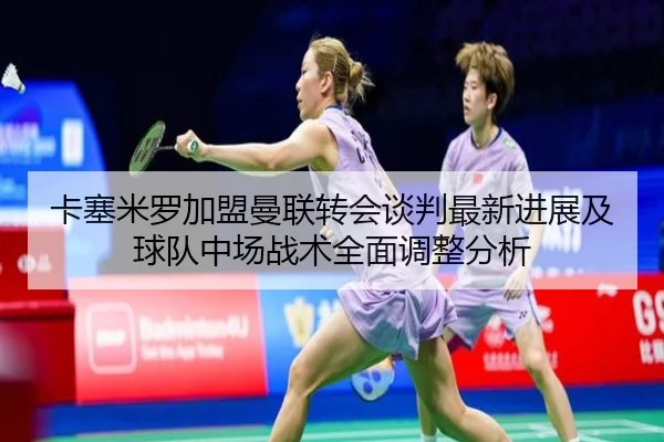 卡塞米罗加盟曼联转会谈判最新进展及球队中场战术全面调整分析